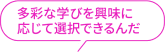 多彩な学びを興味に応じて選択できるんだ